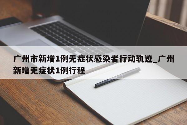 广州市新增1例无症状感染者行动轨迹_广州新增无症状1例行程
