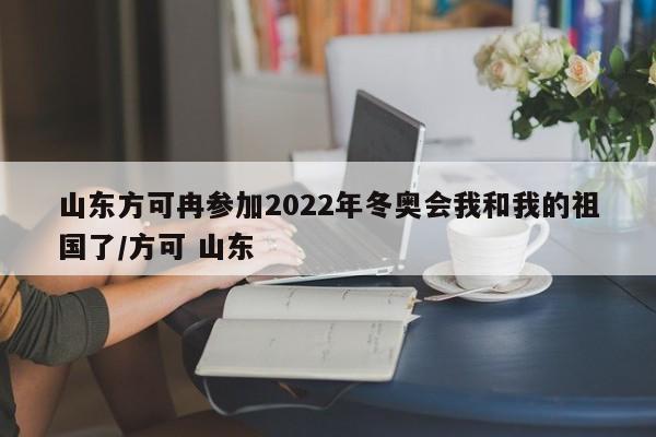 山东方可冉参加2022年冬奥会我和我的祖国了/方可 山东