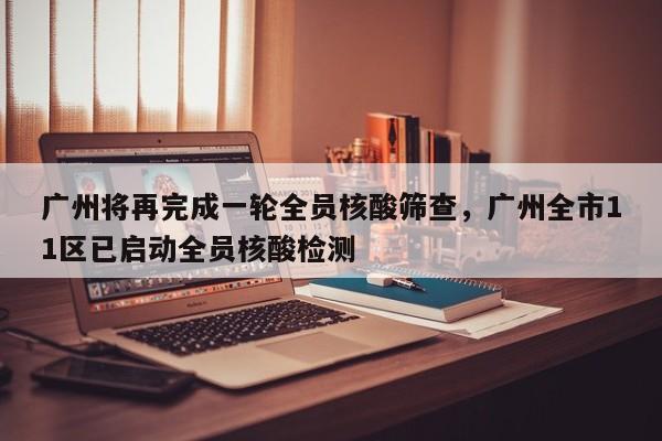 广州将再完成一轮全员核酸筛查，广州全市11区已启动全员核酸检测