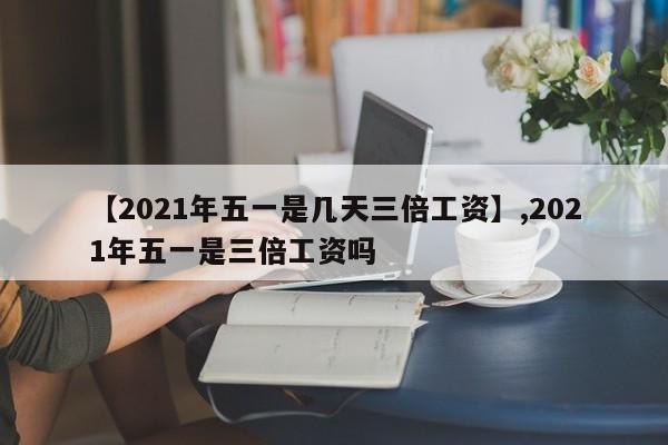 【2021年五一是几天三倍工资】,2021年五一是三倍工资吗