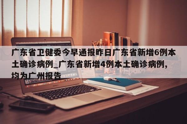 广东省卫健委今早通报昨日广东省新增6例本土确诊病例_广东省新增4例本土确诊病例,均为广州报告