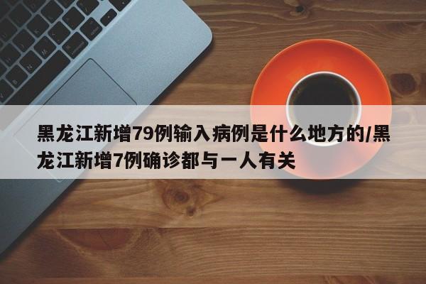黑龙江新增79例输入病例是什么地方的/黑龙江新增7例确诊都与一人有关