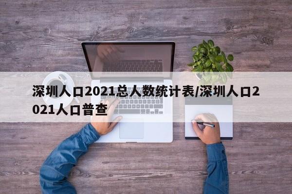 深圳人口2021总人数统计表/深圳人口2021人口普查
