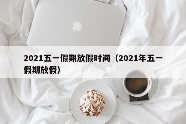 2021五一假期放假时间（2021年五一假期放假）