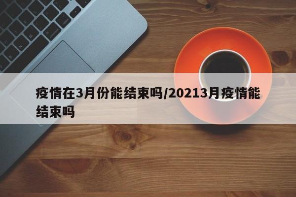 疫情在3月份能结束吗/20213月疫情能结束吗