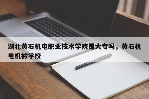 湖北黄石机电职业技术学院是大专吗，黄石机电机械学校