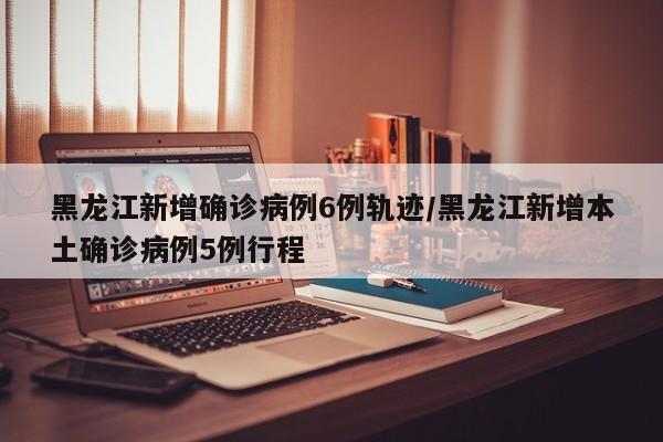 黑龙江新增确诊病例6例轨迹/黑龙江新增本土确诊病例5例行程