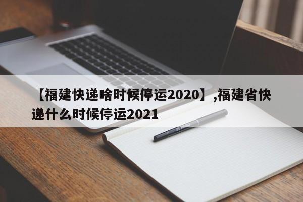 【福建快递啥时候停运2020】,福建省快递什么时候停运2021