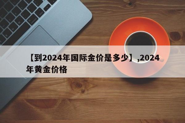【到2024年国际金价是多少】,2024年黄金价格
