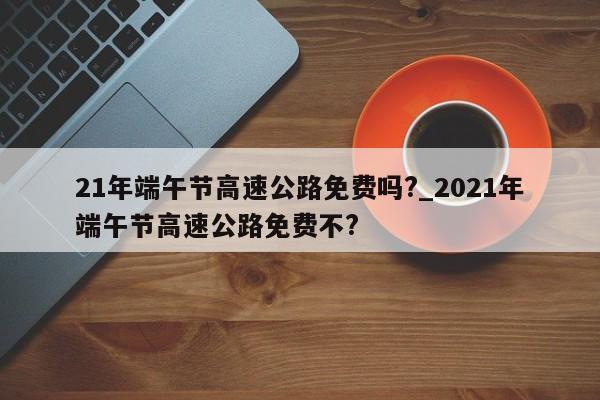 21年端午节高速公路免费吗?_2021年端午节高速公路免费不?
