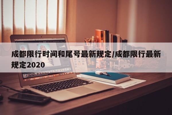 成都限行时间和尾号最新规定/成都限行最新规定2020