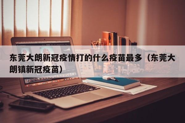 东莞大朗新冠疫情打的什么疫苗最多（东莞大朗镇新冠疫苗）
