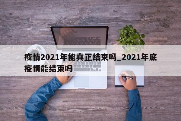 疫情2021年能真正结束吗_2021年底疫情能结束吗