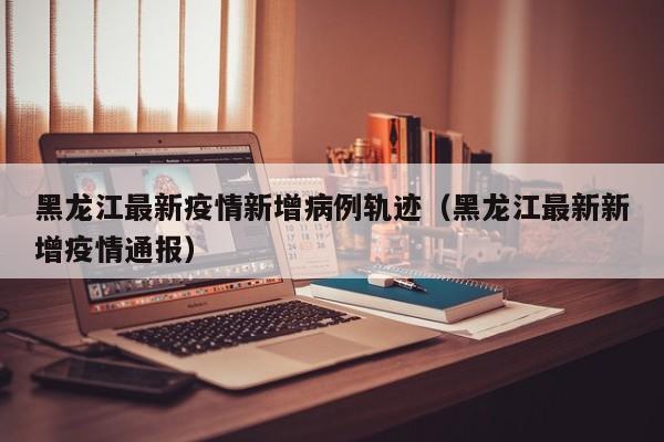黑龙江最新疫情新增病例轨迹（黑龙江最新新增疫情通报）