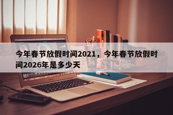 今年春节放假时间2021，今年春节放假时间2026年是多少天