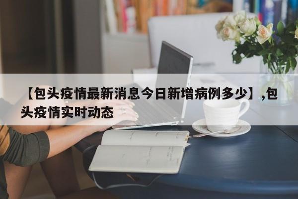 【包头疫情最新消息今日新增病例多少】,包头疫情实时动态