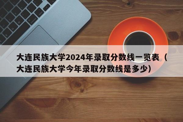 大连民族大学2024年录取分数线一览表（大连民族大学今年录取分数线是多少）