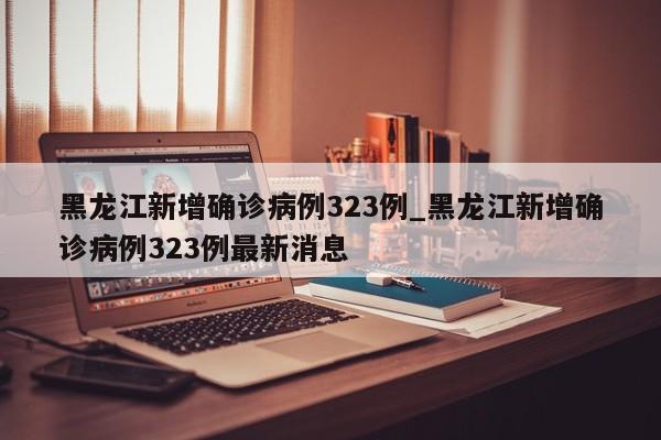 黑龙江新增确诊病例323例_黑龙江新增确诊病例323例最新消息