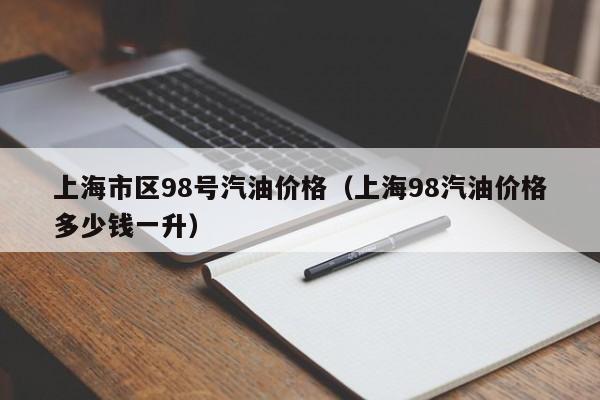 上海市区98号汽油价格（上海98汽油价格多少钱一升）
