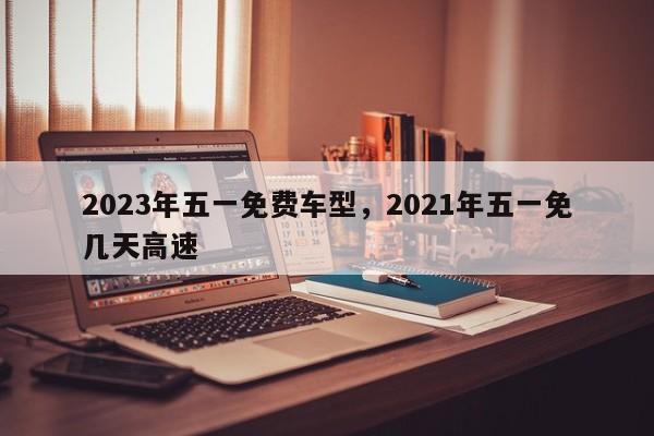 2023年五一免费车型，2021年五一免几天高速
