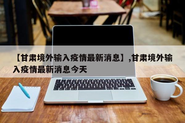 【甘肃境外输入疫情最新消息】,甘肃境外输入疫情最新消息今天