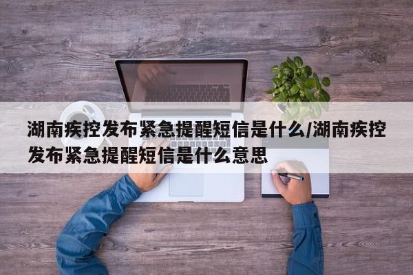 湖南疾控发布紧急提醒短信是什么/湖南疾控发布紧急提醒短信是什么意思