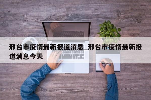 邢台市疫情最新报道消息_邢台市疫情最新报道消息今天