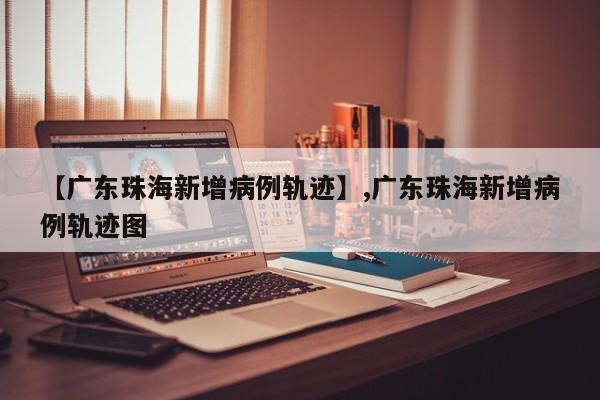 【广东珠海新增病例轨迹】,广东珠海新增病例轨迹图