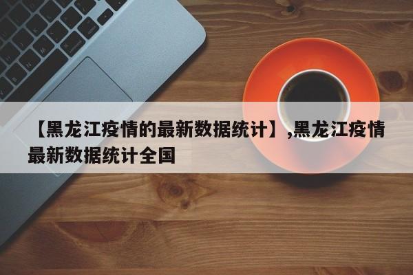 【黑龙江疫情的最新数据统计】,黑龙江疫情最新数据统计全国