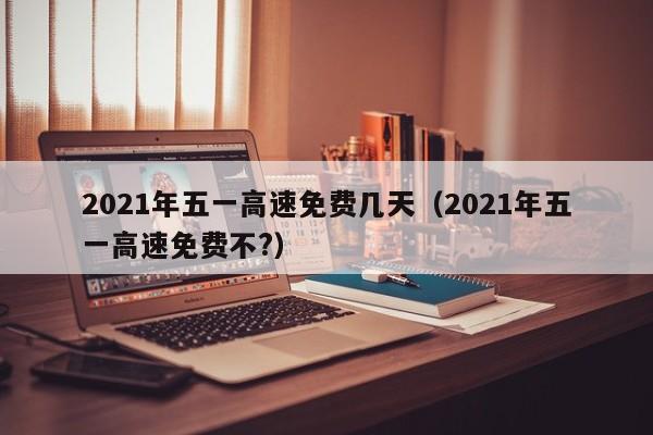 2021年五一高速免费几天（2021年五一高速免费不?）