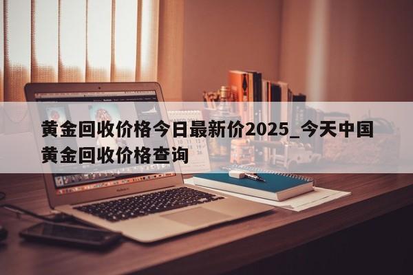 黄金回收价格今日最新价2025_今天中国黄金回收价格查询