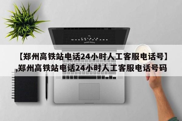 【郑州高铁站电话24小时人工客服电话号】,郑州高铁站电话24小时人工客服电话号码