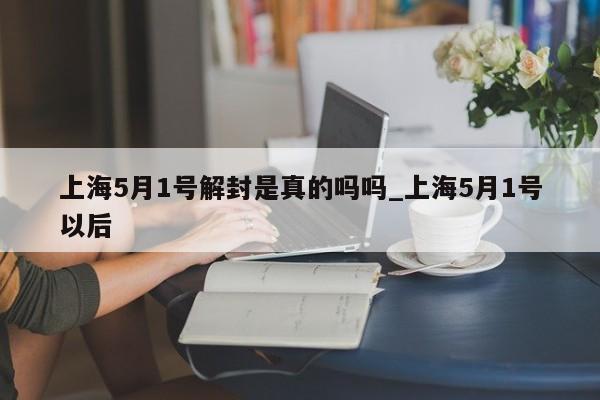 上海5月1号解封是真的吗吗_上海5月1号以后