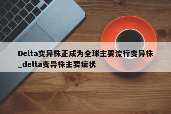 Delta变异株正成为全球主要流行变异株_delta变异株主要症状