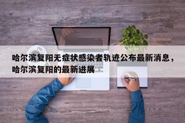哈尔滨复阳无症状感染者轨迹公布最新消息，哈尔滨复阳的最新进展