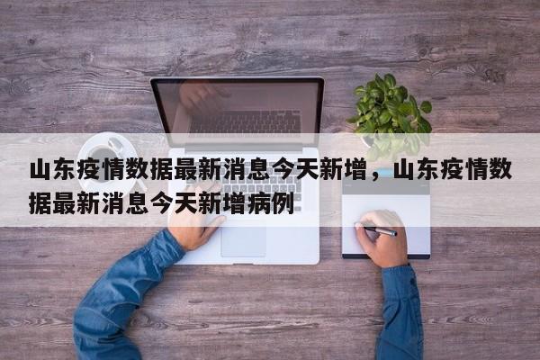 山东疫情数据最新消息今天新增，山东疫情数据最新消息今天新增病例