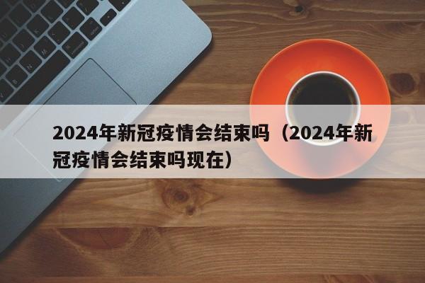 2024年新冠疫情会结束吗（2024年新冠疫情会结束吗现在）
