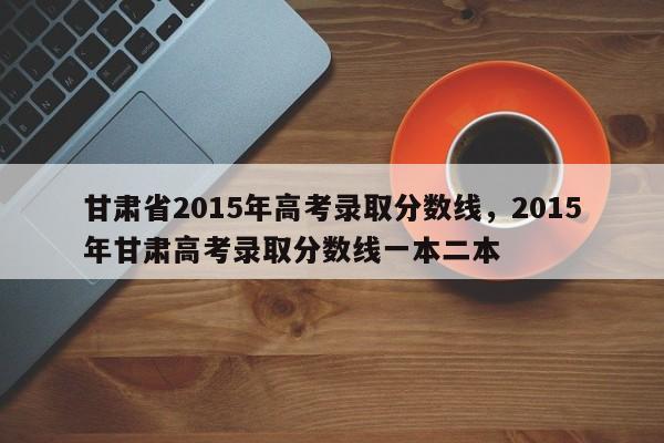 甘肃省2015年高考录取分数线，2015年甘肃高考录取分数线一本二本