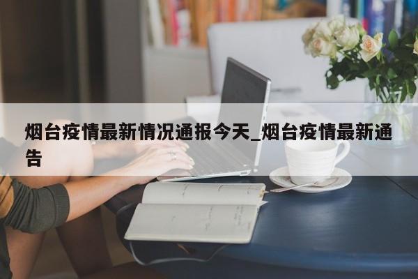 烟台疫情最新情况通报今天_烟台疫情最新通告