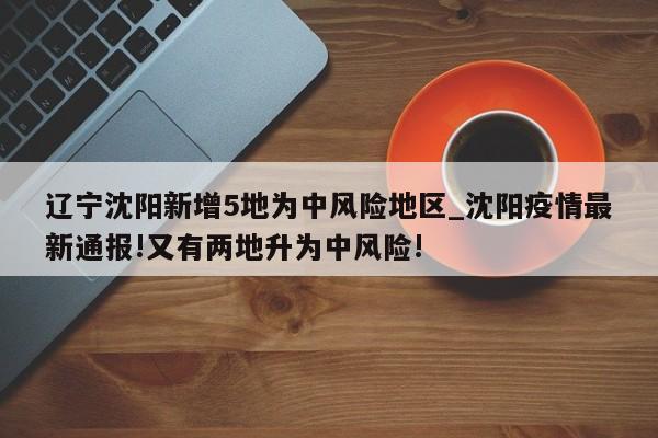 辽宁沈阳新增5地为中风险地区_沈阳疫情最新通报!又有两地升为中风险!