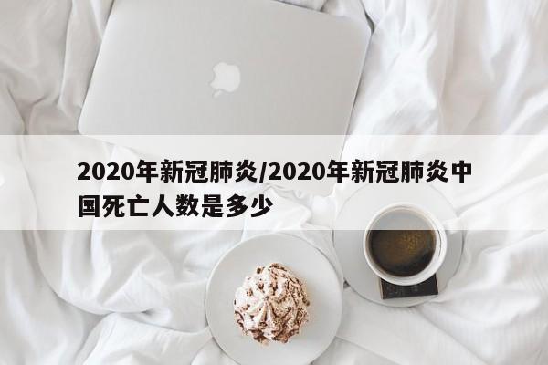 2020年新冠肺炎/2020年新冠肺炎中国死亡人数是多少