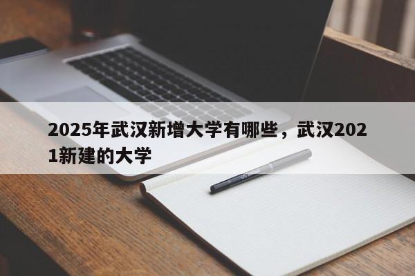 2025年武汉新增大学有哪些，武汉2021新建的大学