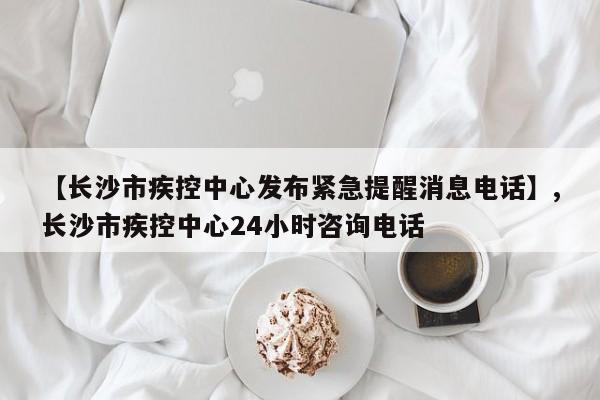 【长沙市疾控中心发布紧急提醒消息电话】,长沙市疾控中心24小时咨询电话