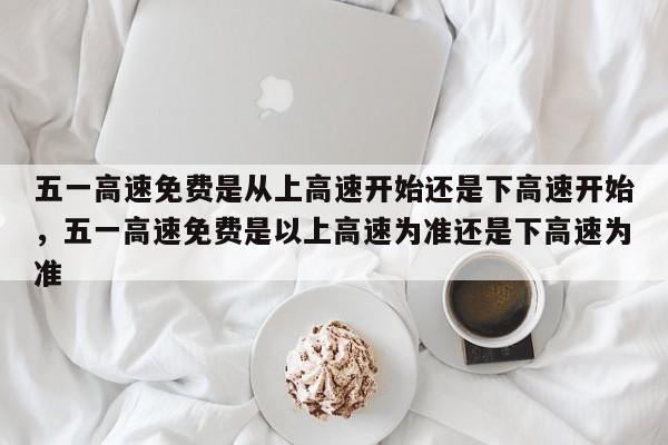 五一高速免费是从上高速开始还是下高速开始，五一高速免费是以上高速为准还是下高速为准