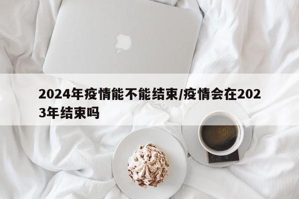 2024年疫情能不能结束/疫情会在2023年结束吗