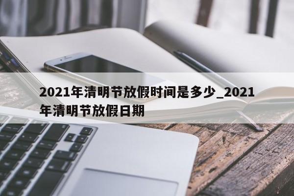 2021年清明节放假时间是多少_2021年清明节放假日期