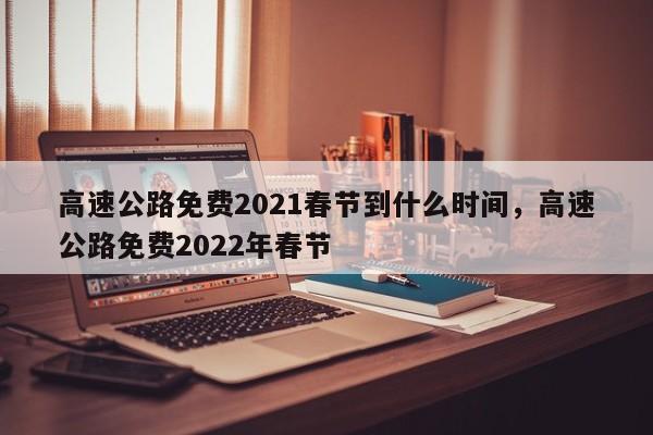 高速公路免费2021春节到什么时间，高速公路免费2022年春节