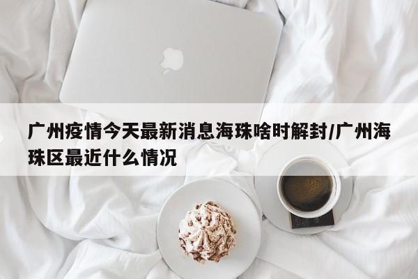 广州疫情今天最新消息海珠啥时解封/广州海珠区最近什么情况