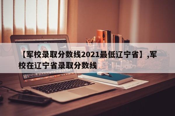 【军校录取分数线2021最低辽宁省】,军校在辽宁省录取分数线