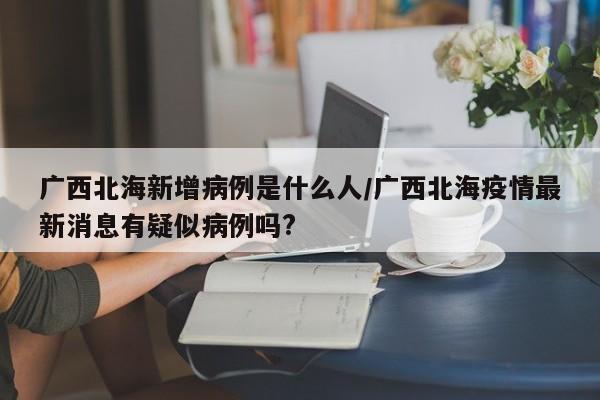 广西北海新增病例是什么人/广西北海疫情最新消息有疑似病例吗?
